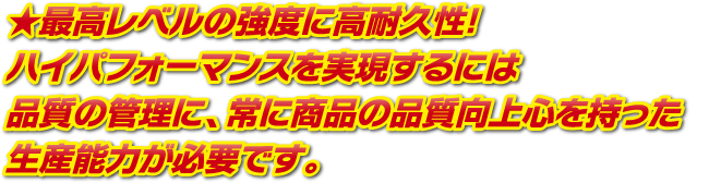 最高レベルの強度に高耐久性！ハイパフォーマンスを実現するには品質の管理に、常に商品の品質向上心を持った生産能力が必要です。