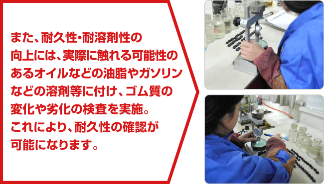 また、耐久性・耐溶剤性の向上には、実際に触れる可能性のあるオイルなどの油脂やガソリンなどの溶剤等に付け、ゴム質の変化や劣化の検査を実施。これにより、耐久性の確認が可能になります。