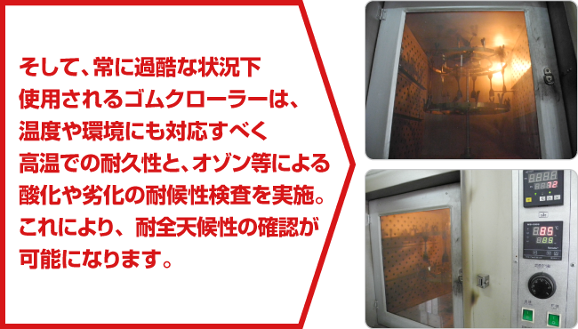 そして、常に過酷な状況下使用されるゴムクローラーは、温度や環境にも対応すべく高温での耐久性と、オゾン等による酸化や劣化の耐候性検査を実施。これにより、耐全天候性の確認が可能になります。