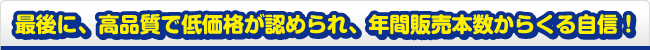 最後に、高品質で低価格が認められ、年間販売本数からくる自信！